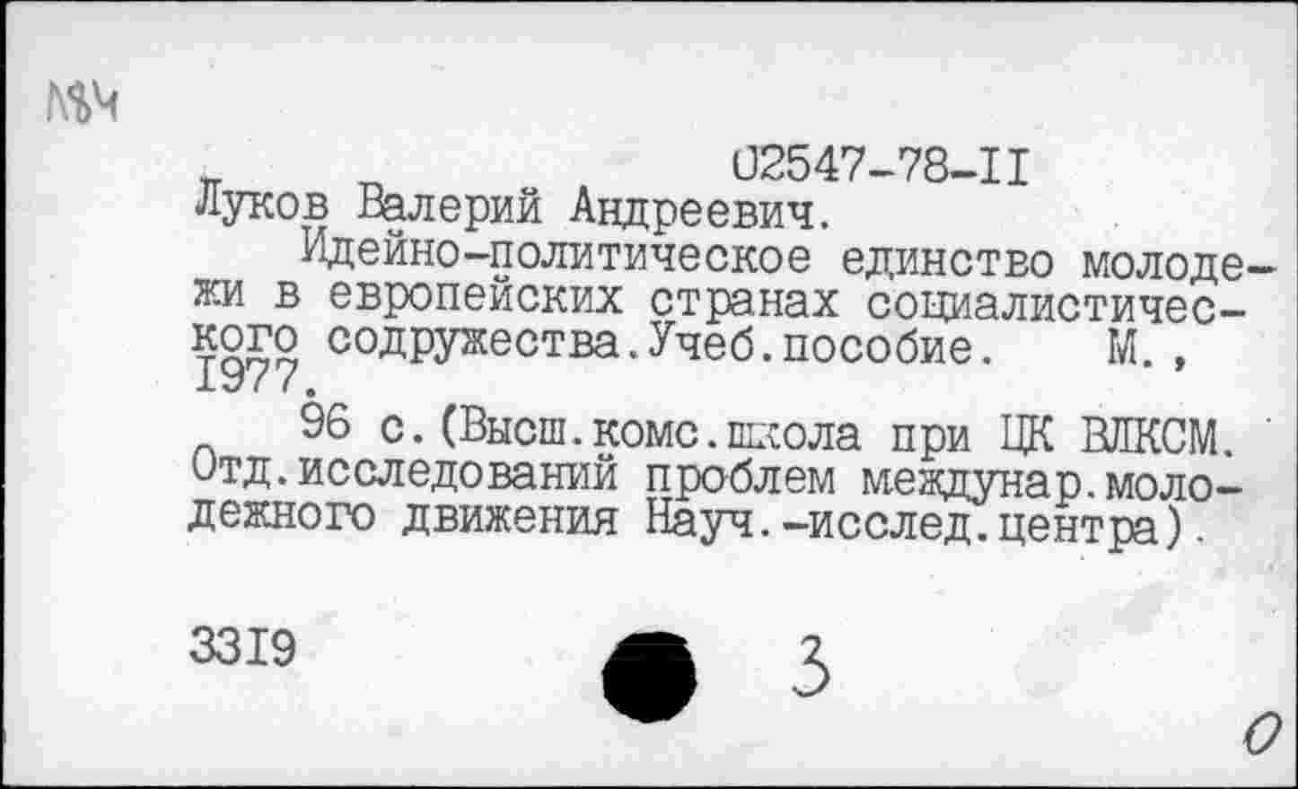 ﻿№4
п „	02547-78-11
Луков Валерий Андреевич.
Идейно-политическое единство молодежи в европейских странах социалистического содружества. Учеб, пособие. М. , 1У//.
96 с. (Высш. коме, школа при ЦК ВЛКСМ. Отд.исследований проблем междунар.молодежного движения Науч.—исслед.центра).
3319
О